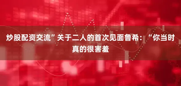 炒股配资交流”关于二人的首次见面鲁希：“你当时真的很害羞